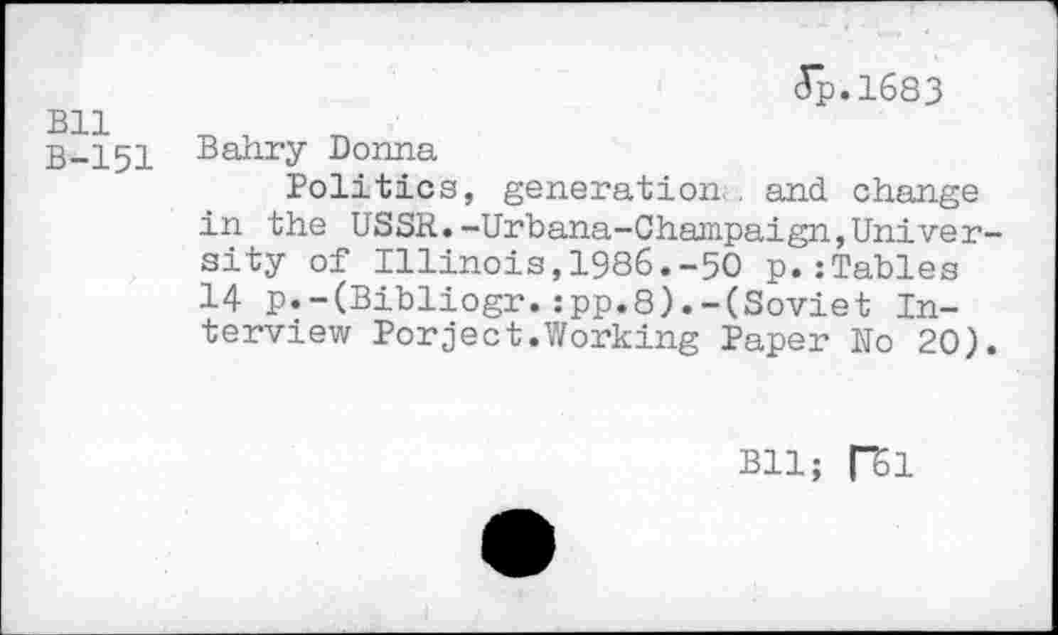 ﻿Bll B-151
(Tp.1683
Bahry Donna
Politics, generation, and change in the USSR.-Urbana-Champaign,University of Illinois,1986.-50 p.:Tables 14 p.-(Bibliogr.:pp.8).-(Soviet Interview Porject.Working Paper No 20).
Bll; |”51